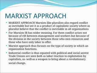 MARXIST APPROACH
 MARXIST APPROACH Marxists like pluralists also regard conflict
as inevitable but see it as a product of capitalistic society where as
pluralist believe that the conflict is inevitable in all organizations
 For Marxists IR has wider meaning. For them conflict arises not
because of rift between management and workers but because of
the division in the society between those who own resources and
those who have only labor to offer.
 Marxist approach thus focuses on the type of society in which an
organization functions.
 Industrial conflict is thus equated with political and social unrest
Trade Unions are seen both as labor reaction to exploitation by
capitalists, as- well-as a weapon to bring about a revolutionary
social change.
 
