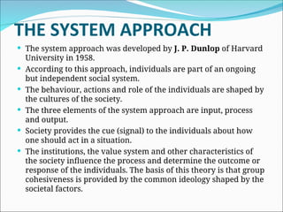 THE SYSTEM APPROACH
 The system approach was developed by J. P. Dunlop of Harvard
University in 1958.
 According to this approach, individuals are part of an ongoing
but independent social system.
 The behaviour, actions and role of the individuals are shaped by
the cultures of the society.
 The three elements of the system approach are input, process
and output.
 Society provides the cue (signal) to the individuals about how
one should act in a situation.
 The institutions, the value system and other characteristics of
the society influence the process and determine the outcome or
response of the individuals. The basis of this theory is that group
cohesiveness is provided by the common ideology shaped by the
societal factors.
 