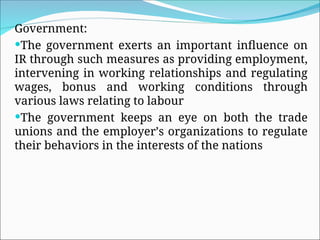 Government:
The government exerts an important influence on
IR through such measures as providing employment,
intervening in working relationships and regulating
wages, bonus and working conditions through
various laws relating to labour
The government keeps an eye on both the trade
unions and the employer’s organizations to regulate
their behaviors in the interests of the nations
 