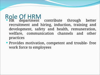 Role Of HRM
 HR department contribute through better
recruitment and hiring, induction, training and
development, safety and health, remuneration,
welfare, communication channels and other
practices
 Provides motivation, competent and trouble- free
work force to employees
 