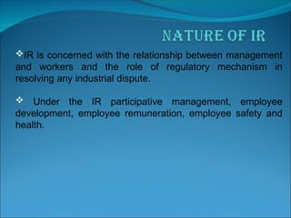IR is concerned with the relationship between management
and workers and the role of regulatory mechanism in
resolving any industrial dispute.
 Under the IR participative management, employee
development, employee remuneration, employee safety and
health.
 