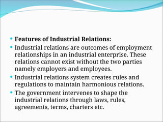  Features of Industrial Relations:
 Industrial relations are outcomes of employment
relationships in an industrial enterprise. These
relations cannot exist without the two parties
namely employers and employees.
 Industrial relations system creates rules and
regulations to maintain harmonious relations.
 The government intervenes to shape the
industrial relations through laws, rules,
agreements, terms, charters etc.
 