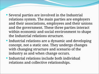  Several parties are involved in the Industrial
relations system. The main parties are employers
and their associations, employees and their unions
and the government. These three parties interact
within economic and social environment to shape
the Industrial relations structure.
 Industrial relations are a dynamic and developing
concept, not a static one. They undergo changes
with changing structure and scenario of the
industry as and when change occurs.
 Industrial relations include both individual
relations and collective relationships.
 