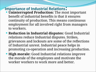 Importance of Industrial Relations:
 Uninterrupted Production: The most important
benefit of industrial benefits is that it ensures
continuity of production. This means continuous
employment for all involved right from managers
to workers.
 Reduction in Industrial disputes: Good Industrial
relations reduce Industrial disputes. Strikes,
grievances and lockouts are some of the reflections
of Industrial unrest. Industrial peace helps in
promoting co-operation and increasing production.
 High morale: Good Industrial relations improve
the morale of the employees and motivate the
worker workers to work more and better.
 