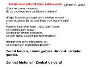 Langile baten galderak liburu baten aurrean. B.Brech- M. Laboa
•Zesarrek galoak menderatu.
Ez ote zuen berarekin sukaldari bat bederen?

•Felipe Espainiakoak negar egin zuen bere Armada
urperatu zenean. Ez ote zuen beste inork negarrik egin?
•
Federiko Bigarrenak Zazpi Urteko Gerra irabazi.
Nork bestek zuen irabazi?
Garaitza bat orrialde bakoitzean.
Nortzuk atondu zituzten garaitza banketeak?

•Hamar urtez behin gizon haundi bat.
Nork ordaintzen zituen haren gastuak?

Zenbat historia, hainbat galdera. Historiak bezainbat
galdera.

Zenbat historia! Zenbat galdera!
 