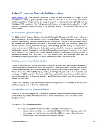 ©2014 Digital Defense, Inc. 11
Study on Prevalence of Changes in Host Characteristics
Digital Defense, Inc. (DDI) recently conducted a study on the prevalence of changes in host
characteristics, aimed at gaining further insight into the accuracy of our own host reconciliation
matching algorithm. We performed the study using asset and assessment data collected from our
cloud-based VM ecosystem. The findings revealed that our host reconciliation algorithm is highly
accurate. In addition, we were surprised by the significant volume of host characteristics changes the
study revealed.
DDI Reconciliation Algorithm Background
The DDI Frontline™ Solutions Platform (Frontline) Vulnerability Management (VM) system offers two
types of assessment scanning methods; remote network discovery and authenticated discovery. When
authenticated discovery scanning is used to perform assessments, Frontline is able to uniquely identify
the scanned hosts and therefore map these to real world assets with 100% accuracy. When using
remote discovery scanning, Frontline employs a patent-pending algorithm to map the hosts within an
assessment to assets it had discovered during past assessments which represent an organization’s real
world network assets. Analogous to methods widely used to match scanned fingerprints to previously
stored fingerprints in a database, the Frontline Network Host Reconciliation algorithm compares over 20
remotely-discoverable host characteristics for each assessed host, and compares these with the
characteristics previously discovered and stored for the organization’s real world assets.
Validating Accuracy of Reconciliation Algorithm
In order to determine the Frontline Reconciliation algorithm accuracy level, we considered a large set of
assessments previously performed within the DDI cloud. These assessments included only those for
which both remote and authenticated methods were used within the same assessment pass. Because
these included the authenticated discovery method, matching discovered hosts to their real world asset
counterpart is 100% accurate. The hosts within these assessments were then passed through the
reconciliation algorithm to determine what they would have matched to if only the remote discovery
method had been used.
Based on this part of the study, the Frontline Reconciliation algorithm was found to be 99.7% accurate in
matching assessed hosts to their real world assets.
Determining Degree of Host Characteristic Change
In this part of the study, the goal was to determine how often host characteristics (especially those
which are typically used by VM vendor products to match assessed hosts versus real world assets)
change over time.
The logistics of this study were as follows:
- The analysis included only those assets which satisfied the following criteria:
o Assets which were matched to hosts whose IP address fell within recurring assessment
scan ranges, and for which were scanned at least 10 times across a 6 month period.
o Included assets scanned using remote network discovery.
 
