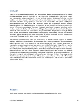 ©2014 Digital Defense, Inc. 19
Conclusion
The accuracy of one single assessment is very important and remains a benchmark traditionally used to
compare various VM solutions and products. The truth is that, in today’s mature VM solution market,
scan accuracy does not vary significantly from one vendor to another. Unfortunately, far less attention
has been paid to the accuracy of these results as they relate to comparison of scan results over time.
The reality is that the findings portrayed within the “asset views” of the VM systems used by most
organizations (including the Fortune 500 Enterprises) are far less accurate than we once believed.
Organizations use this flawed information to guide their security decisions, and integrate it with their
security enforcement technologies. The reason this data is flawed is the inadequate techniques used by
most VM solutions in dealing with the crucial matching challenge as described extensively in this paper.
The results of the Network Host Reconciliation study summarized in this paper show clearly that hosts
which are part of organizations’ networks are actually subject to significant and frequent, illustrating the
potentially severe negative impact these inadequate techniques introduce, seriously impairing the
usefulness of the data presented to the users of these solutions.
The primitive algorithms found within the inner working of the VM solutions supplied by even the
largest of the vendors in the space are seriously flawed, and cannot correctly track the findings for the
ongoing assessed hosts in the presence of the dynamic change our study exposes. As a result, an
organization using such solutions must take extreme care not be fooled by the risk profile portrayed by
these products, and instead must question the matching technology used within them and take action
to avoid the pitfalls the present (mainly a false sense of security or the chasing of phantom problems).
Organizations who find their current solution is inadequate and cannot/will not solve this challenge
should either procure a replacement solution that employs more robust reconciliation methodology or,
alternatively, integrate with a third party solution which can detect and eliminate the errors present in
the information provided by their current VM solution. Users who do neither will, unfortunately,
continue to be provided with “information” riddled with erroneous data, with no way to separate the
truth from the fiction.
References
1
Public internet community posts related to vulnerability management challenges available upon request
 