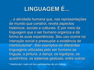 LINGUAGEM É...
... a atividade humana que, nas representações
de mundo que constrói, revela aspectos
históricos, sociais e culturais. É por meio da
linguagem que o ser humano organiza e dá
forma às suas experiências. Seu uso ocorre na
interação social e pressupõe a existência de
interlocutores*. São exemplos de diferentes
linguagens utilizadas pelo ser humano as
línguas, a pintura, a dança, os logotipos, os
quadrinhos, os sistemas gestuais, entre outros.
* Interlocutor: cada um dos participantes de um diálogo.

 