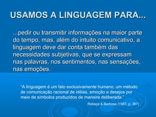USAMOS A LINGUAGEM PARA...
...pedir ou transmitir informações na maior parte
do tempo, mas, além do intuito comunicativo, a
linguagem deve dar conta também das
necessidades subjetivas, que se expressam
nas palavras, nos sentimentos, nas sensações,
nas emoções.
“A linguagem é um fato exclusivamente humano, um método
de comunicação racional de idéias, emoção e desejos por
meio de símbolos produzidos de maneira deliberada.”
Rabaça & Barbosa (1987, p. 367)

 