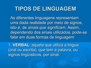 TIPOS DE LINGUAGEM
As diferentes linguagens representam
uma dada realidade por meio de signos,
isto é, de sinais que significam. Assim,
dependendo dos sinais utilizados, pode-se
falar em duas formas de linguagem:
1. VERBAL: aquela que utiliza a língua
(oral ou escrita), que tem a palavra, ou
signos lingüísticos, por sinal.

 