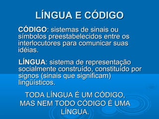 LÍNGUA E CÓDIGO
CÓDIGO: sistemas de sinais ou
símbolos preestabelecidos entre os
interlocutores para comunicar suas
idéias.
LÍNGUA: sistema de representação
socialmente construído, constituído por
signos (sinais que significam)
lingüísticos.
TODA LÍNGUA É UM CÓDIGO,
MAS NEM TODO CÓDIGO É UMA
LÍNGUA.

 