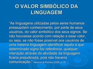 O VALOR SIMBÓLICO DA
LINGUAGEM
“As linguagens utilizadas pelos seres humanos
pressupõem conhecimento, por parte de seus
usuários, do valor simbólico dos seus signos. Se
não houvesse acordo com relação a esse valor,
ou seja, se não fosse possível aos usuários de
uma mesma linguagem identificar aquilo a que
determinado signo faz referência, qualquer
interação através da atividade da linguagem
ficaria prejudicada, pois não haveria
comunicação.” Abaurre & Pontara (2006, p. 3)

 