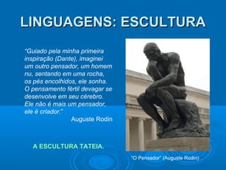 LINGUAGENS: ESCULTURA
“Guiado pela minha primeira
inspiração (Dante), imaginei
um outro pensador, um homem
nu, sentando em uma rocha,
os pés encolhidos, ele sonha.
O pensamento fértil devagar se
desenvolve em seu cérebro.
Ele não é mais um pensador,
ele é criador.”
Auguste Rodin

A ESCULTURA TATEIA.
“O Pensador” (Auguste Rodin)

 