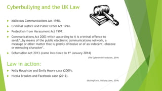 Cyberbullying and the UK Law
 Malicious Communications Act 1988.
 Criminal Justice and Public Order Act 1994.
 Protection from Harassment Act 1997.
 Communications Act 2003 which according to it is criminal offence to
send:’…by means of the public electronic communications network, a
message or other matter that is grossly offensive or of an indecent, obscene
or menacing character’.
 Defamation Act 2013 (came into force in 1st January 2014)
(The Cybersmile Fundation, 2014)
Law in action:
 Kelly Houghton and Emily Moore case (2009).
 Nicola Brookes and Facebook case (2012).
(Bulling Facts, Bullying Laws, 2014)
 