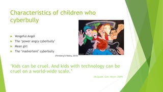Characteristics of children who
cyberbully
 Vengeful Angel
 The ‘power angry cyberbully’
 Mean girl
 The ‘inadvertent’ cyberbully
(Feinberg & Robey, 2010)
‘Kids can be cruel. And kids with technology can be
cruel on a world-wide scale.’
(McQuade, Colt, Meyer, 2009)
 