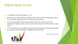  1 355 people interviewed age 14 – 24.
 24% of youths reported that someone had written something bad about them
on an internet page (up from 19% from two years prior).
 21% of young people noted that someone has used e-mail, IM, or text
messages to spread untrue rumours about them (risen from 18% from two year
ago).
 1 in 20 children and teenagers reported that someone has impersonated them
by creating a fake Facebook or MySpace profile of them.
(Digital Abuse Survey, 2011)
Digital Abuse Survey
 