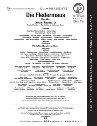C-1
EKLUNDOPERAPROGRAM|DieFledermaus|Oct.21-23,2016
| 303-492-8008 | cupresents.org | Get Soci@cupresents |
Die FledermausThe Bat
Johann Strauss, Jr.
Original libretto by Carl Haffner and Richard Genée
Neila Marie Wisniewski Getz
Mary Kettlewell
Joshua DeVane
Charles Daniel
Nadya Hill Sophie Malia LedinghamMichael HoffmanJesse Enderle
Claire McCahan Rebecca Ramsey Daniel ThompsonSkyler SchlenkerLane Micheal Melott
Alicia BakerChristina Adams Jacob Baker Zachary BargerMichael Aniolek
Bud Coleman
STARRING
Maureen BaileyKarl Allen Christian Arguello Patrick Bessenbacher Sean Butcher
Julieta Garcia Rachel GarstangJade Espina Elizabeth GangwareSam Elzinga
Winona Martin Alyssa Muir Delaney PatrickElizabeth Noble Paul Reynerson
featuring
With the Eklund Opera Program Chorus
Jeff Dixon
Chorus Master
Technical DirectorCostume DesignerSet and Lighting DesignerStage DirectorMusic Director and Conductor
Ron MuellerTom RobbinsPeter Dean BeckLeigh HolmanNicholas Carthy
Albert Hand
Taylor Graham Hubert Chan LokyinGarion Hall Tyler Hansen
Emma Vawter Sophia ZervasCaroline Vickstrom
Tom Riis
Special Guest Appearances by
Phil DiStefano Paul Eklund Ron Stewart
Production will run approximately 2 hours and 20 minutes
including one 20-minute intermission between Acts I and II
Before performance begins, please switch off cell phones and other electronic devices
Assistant Technical Director
Jeff Rusnak
Stage Manager
Karen T. Federing
Assistant Stage Manager
Katherine Shay
Assistant Stage Manager
Courtney Williams
Carpenters
Nick Kargel Dan SjaastadTrey OlmesdahlCooper Braun-EnosRobin Reid Ben Smith
Asst. Scenic Artist
Caitlin Goldstein
Wig Master and Stylist
Tom Robbins
Prop Master
Tom Robbins
Scenic Artists
Emily Pritchett Jenn Melcher
Makeup Designer
Jeannete Hickok
Costume and Hair Assistants
Yvonne M. Hines Whitney WolaninAlyssa MuirSarah Opstad
Supertitles provided by
Malcolm Ulbrick
Supertitles Operator
Malcolm Ulbrick
Asst. Director
Gillian Nogeire
Music Preparation
Jeremy Reger
Rehearsal Pianists
Emily Alley Nathália KatoCecilia Kao
Dance Captain
Lane Melott
Production Assistant
Chris Martin
Spot Operator
Chris Evans
Deck
Jennifer Mecher
Sound Engineer
Dan Sjaastad
Pit Manager
Sean Kuncis
Master Electrician
Cooper Braun-Enos
Asst. Technical Director
Rhett Snyder
COSTUMES SUPPLIED BY HARLEQUIN COSTUME CO. WINNIPEG, CANADA
Special thanks to Janalee Robison for providing promotional materials (janaleerobison.com)
and to Event Production Services and Performance Audio for providing the LED supertitle screen.
Join us for Twittermission! Tag us in your post or selfie and you could win
two tickets to any CU Presents performance.
@cupresents
 