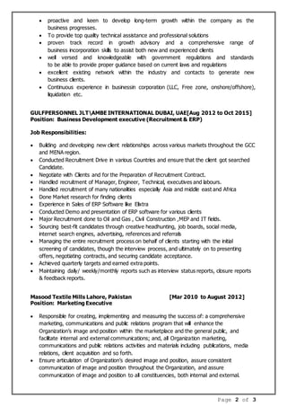 Page 2 of 3
 proactive and keen to develop long-term growth within the company as the
business progresses.
 To provide top quality technical assistance and professional solutions
 proven track record in growth advisory and a comprehensive range of
business incorporation skills to assist both new and experienced clients
 well versed and knowledgeable with government regulations and standards
to be able to provide proper guidance based on current laws and regulations
 excellent existing network within the industry and contacts to generate new
business clients.
 Continuous experience in businessin corporation (LLC, Free zone, onshore/offshore),
liquidation etc.
GULFPERSONNEL JLTAMBE INTERNATIONAL DUBAI, UAE[Aug 2012 to Oct 2015]
Position: Business Development executive (Recruitment & ERP)
Job Responsibilities:
 Building and developing new client relationships across various markets throughout the GCC
and MENA region.
 Conducted Recruitment Drive in various Countries and ensure that the client got searched
Candidate.
 Negotiate with Clients and for the Preparation of Recruitment Contract.
 Handled recruitment of Manager, Engineer, Technical, executives and labours.
 Handled recruitment of many nationalities especially Asia and middle east and Africa
 Done Market research for finding clients
 Experience in Sales of ERP Software like Elixtra
 Conducted Demo and presentation of ERP software for various clients
 Major Recruitment done to Oil and Gas , Civil Construction ,MEP and IT fields.
 Sourcing best-fit candidates through creative headhunting, job boards, social media,
internet search engines, advertising, references and referrals
 Managing the entire recruitment process on behalf of clients starting with the initial
screening of candidates, though the interview process, and ultimately on to presenting
offers, negotiating contracts, and securing candidate acceptance.
 Achieved quarterly targets and earned extra points.
 Maintaining daily/ weekly/monthly reports such as interview status reports, closure reports
& feedback reports.
Masood Textile Mills Lahore, Pakistan [Mar 2010 to August 2012]
Position: Marketing Executive
 Responsible for creating, implementing and measuring the success of: a comprehensive
marketing, communications and public relations program that will enhance the
Organization’s image and position within the marketplace and the general public, and
facilitate internal and external communications; and, all Organization marketing,
communications and public relations activities and materials including publications, media
relations, client acquisition and so forth.
 Ensure articulation of Organization’s desired image and position, assure consistent
communication of image and position throughout the Organization, and assure
communication of image and position to all constituencies, both internal and external.
 