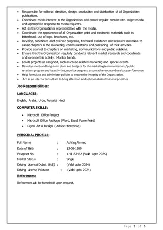 Page 3 of 3
 Responsible for editorial direction, design, production and distribution of all Organization
publications.
 Coordinate media interest in the Organization and ensure regular contact with target media
and appropriate response to media requests.
 Act as the Organization’s representative with the media.
 Coordinate the appearance of all Organization print and electronic materials such as
letterhead, use of logo, brochures, etc.
 Develop, coordinate and oversee programs, technical assistance and resource materials to
assist chapters in the marketing, communications and positioning of their activities.
 Provide counsel to chapters on marketing, communications and public relations.
 Ensure that the Organization regularly conducts relevant market research and coordinate
and oversee this activity. Monitor trends.
 Leads projects as assigned, such as cause-related marketing and special events.
 Developshort- andlong-termplansandbudgetsforthe marketing/communications/public
relationsprogramanditsactivities,monitorprogress,assure adherence andevaluateperformance
 Helpformulate andadministerpoliciestoensure the integrity of the Organization.
 Act as an internal consultanttobringattentionandsolutionstoinstitutional priorities
Job Responsibilities:
LANGUAGES:
English, Arabic, Urdu, Punjabi, Hindi
COMPUTER SKILLS:
 Microsoft Office Project
 Microsoft Office Package (Word, Excel, PowerPoint)
 Digital Art & Design ( Adobe Photoshop)
PERSONAL PROFILE:
Full Name : Ashfaq Ahmed
Date of Birth : 13-08-1989
Passport No. : YH1153462 (Valid upto 2025)
Marital Status : Single
Driving License(Dubai, UAE) : (Valid upto 2024)
Driving License Pakistan : (Valid upto 2024)
References:
References will be furnished upon request.
 