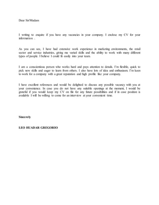 Dear Sir/Madam
I writing to enquire if you have any vacancies in your company. I enclose my CV for your
information .
As you can see, I have had extensive work experience in marketing environments, the retail
sector and service industries, giving me varied skills and the ability to work with many different
types of people. I believe I could fit easily into your team.
I am a conscientious person who works hard and pays attention to details. I’m flexible, quick to
pick new skills and eager to learn from others. I also have lots of idea and enthusiasm. I’m keen
to work for a company with a great reputation and high profile like your company.
I have excellent references and would be delighted to discuss any possible vacancy with you at
your convenience. In case you do not have any suitable openings at the moment, I would be
grateful if you would keep my CV on file for any future possibilities and if in case position is
available I will be willing to come for an interview at your convenient time.
Sincerely
LEO HUADAR GREGORIO
 