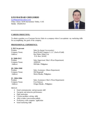 LEO HAUDAR GREGORIO
Leo85gregorio@yahoo.com
China Cluster B-08 International Dubai, UAE
Mobile: 0562052563
CAREER OBJECTIVE:
To obtain a position as a Customer Service Sales in a company where I can optimize my marketing skills
for accomplishing the goals of the company.
PROFESSIONAL EXPERIENCE:
I. 2013 to present
Position: Sales In charge( Accessories)
Company Name: Bead World Company L.L.C .(Inch of Gold)
Address: Bur Dubai, Dubai Uae
P.O. Box: 241692
II. 2008-2012
Position: Sales Supervisor( Men’s Wear Department)
Company Name: ADIDAS
Address: SM Iloilo Philippines
III. 2006-2008
Position: Sales Assistance (Shoes Department)
Company Name: SM Megamall
Address: Metro Manila, Philippines
IV. 2004-2006
Position: Sales Assistance ( Men’s Wear Department)
Company Name: Ever Gotesco
Address: Ortigas Manila , Philippines
SKILLS
 Good communication and persuasion skill
 Energetic and attractive performance
 High motivation
 Creative problem solving skills
 Able to make conversation politely
 Proficiency with computer application
 Good marketing skills
 