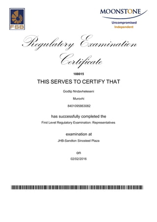 Uncompromised
Independent
Regulatory Examination
Certificate
188015
THIS SERVES TO CERTIFY THAT
Godlip Nndavheleseni
Murovhi
has successfully completed the
First Level Regulatory Examination: Representatives
JHB-Sandton Sinosteel Plaza
02/02/2016
examination at
on
vYU5qWSchW2m0xVHbVJXim06h/EhsKrG65yC8/fAnLM=
8401095863082
 