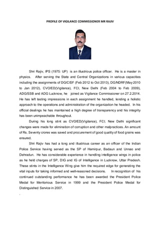 PROFILE OF VIGILANCE COMMISSIONER MR RAJIV
Shri Rajiv, IPS (1975: UP) is an illustrious police officer. He is a master in
physics. After serving the State and Central Organizations in various capacities
including the assignments of DG/CISF (Feb 2012 to Oct 2013), DG/NDRF(May 2010
to Jan 2012), CVO/ED(Vigilance), FCI, New Delhi (Feb 2004 to Feb 2009),
ADG/SSB and ADG Lucknow, he joined as Vigilance Commissioner on 27.2.2014.
He has left lasting impressions in each assignment he handled, lending a holistic
approach to the operations and administration of the organization he headed. In his
official dealings he has maintained a high degree of transparency and his integrity
has been unimpeachable throughout.
During his long stint as CVO/ED(Vigilance), FCI, New Delhi significant
changes were made for elimination of corruption and other malpractices. An amount
of Rs. Seventy crores was saved and procurement of good quality of food grains was
ensured.
Shri Rajiv has had a long and illustrious career as an officer of the Indian
Police Service having served as the SP of Hamirpur, Badaun and Unnao and
Dehradun. He has considerable experience in handling intelligence wings in police
as he held charges of SP, DIG and IG of Intelligence in Lucknow, Uttar Pradesh.
These stints in the Intelligence Wing give him the required edge for generating the
vital inputs for taking informed and well-reasoned decisions. In recognition of his
continued outstanding performance he has been awarded the President Police
Medal for Meritorious Service in 1999 and the President Police Medal for
Distinguished Service in 2007.
.
 