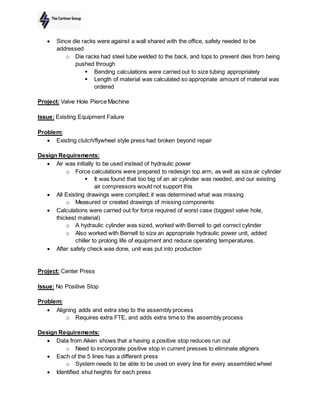  Since die racks were against a wall shared with the office, safety needed to be
addressed
o Die racks had steel tube welded to the back, and tops to prevent dies from being
pushed through
 Bending calculations were carried out to size tubing appropriately
 Length of material was calculated so appropriate amount of material was
ordered
Project: Valve Hole Pierce Machine
Issue: Existing Equipment Failure
Problem:
 Existing clutch/flywheel style press had broken beyond repair
Design Requirements:
 Air was initially to be used instead of hydraulic power
o Force calculations were prepared to redesign top arm, as well as size air cylinder
 It was found that too big of an air cylinder was needed, and our existing
air compressors would not support this
 All Existing drawings were compiled; it was determined what was missing
o Measured or created drawings of missing components
 Calculations were carried out for force required of worst case (biggest valve hole,
thickest material)
o A hydraulic cylinder was sized, worked with Bernell to get correct cylinder
o Also worked with Bernell to size an appropriate hydraulic power unit, added
chiller to prolong life of equipment and reduce operating temperatures.
 After safety check was done, unit was put into production
Project: Center Press
Issue: No Positive Stop
Problem:
 Aligning adds and extra step to the assembly process
o Requires extra FTE, and adds extra time to the assembly process
Design Requirements:
 Data from Aiken shows that a having a positive stop reduces run out
o Need to incorporate positive stop in current presses to eliminate aligners
 Each of the 5 lines has a different press
o System needs to be able to be used on every line for every assembled wheel
 Identified shut heights for each press
 