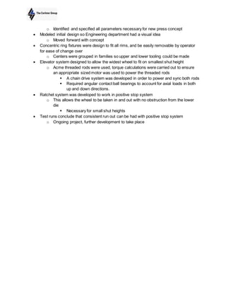 o Identified and specified all parameters necessary for new press concept
 Modeled initial design so Engineering department had a visual idea
o Moved forward with concept
 Concentric ring fixtures were design to fit all rims, and be easily removable by operator
for ease of change over
o Centers were grouped in families so upper and lower tooling could be made
 Elevator system designed to allow the widest wheel to fit on smallest shut height
o Acme threaded rods were used, torque calculations were carried out to ensure
an appropriate sized motor was used to power the threaded rods
 A chain drive system was developed in order to power and sync both rods
 Required angular contact ball bearings to account for axial loads in both
up and down directions.
 Ratchet system was developed to work in positive stop system
o This allows the wheel to be taken in and out with no obstruction from the lower
die
 Necessary for small shut heights
 Test runs conclude that consistent run out can be had with positive stop system
o Ongoing project, further development to take place
 