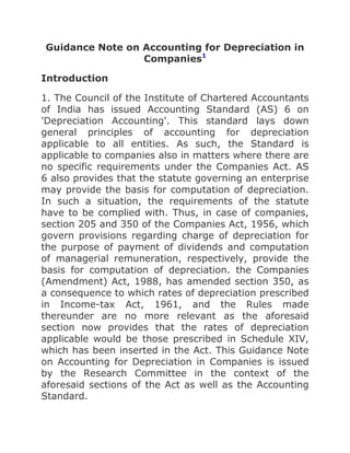 Guidance Note on Accounting for Depreciation in Companies1<br />Introduction<br />1. The Council of the Institute of Chartered Accountants of India has issued Accounting Standard (AS) 6 on 'Depreciation Accounting'. This standard lays down general principles of accounting for depreciation applicable to all entities. As such, the Standard is applicable to companies also in matters where there are no specific requirements under the Companies Act. AS 6 also provides that the statute governing an enterprise may provide the basis for computation of depreciation. In such a situation, the requirements of the statute have to be complied with. Thus, in case of companies, section 205 and 350 of the Companies Act, 1956, which govern provisions regarding charge of depreciation for the purpose of payment of dividends and computation of managerial remuneration, respectively, provide the basis for computation of depreciation. the Companies (Amendment) Act, 1988, has amended section 350, as a consequence to which rates of depreciation prescribed in Income-tax Act, 1961, and the Rules made thereunder are no more relevant as the aforesaid section now provides that the rates of depreciation applicable would be those prescribed in Schedule XIV, which has been inserted in the Act. This Guidance Note on Accounting for Depreciation in Companies is issued by the Research Committee in the context of the aforesaid sections of the Act as well as the Accounting Standard.<br />2. The Council of the Institute and its various committees have issued, from time to time, various pronouncements on the subject of accounting for depreciation, in particular reference to the corporate sector, which are listed below:<br />(a) Guidance Note on Provision for Depreciation [published in Compendium of Guidance Notes, Vol.I (2nd Edition)]<br />(b) Statement On Provision for Depreciation in Respect of Extra or Multiple Shift Allowance [Published in Compendium of Statements and Standards on Accounting, 1st Edition]<br />(c) Statement on Changes in the Mode Of Charging Depreciation in Accounts [Published as an Appendix in the Guide to Company Audit]<br />(d) Guidance Note on Accounting for Depreciation Consequent to Changes in Rates of Depreciation [Published in Compendium of Guidance Notes, Vol. II, 1st Edition]<br />This Guidance Note comes into effect in respect of accounting periods commencing on or after 1st April, 1980. Accordingly, the above Guidance Notes/Statements stand withdrawn from that date.<br />Methods of Charging Depreciation<br />3. Section 205 of the Companies Act, 1956, prescribes the methods of charging depreciation. The relevant extracts thereof are as follows:<br />quot;
(2) ... depreciation shall be provided either-<br />(a) to the extent specified in section 350; or<br />(b) in respect of each item of depreciable asset, for such an amount as is arrived at by dividing ninety five percent of the original cost thereof to the company by the specified period in respect of such asset; or<br />(c) on any other basis approved b y the Central Government which hasthe effect of writing off by way of depreciation ninety five per cent of the original cost to the company of each such depreciable asset on the expiry of the specified period; or<br />(d) as regards any other depreciable, asset for which no rate of depreciation has been laid down by this Act or rules made thereunder, on such basis as may be approved by the Central Government by the general order published in the Official Gazette or by any special order in any particular case:<br />Provided that where depreciation is provided for in the, manner laid down in clause (b) or clause (c), then, in the event of the depreciable asset being sold, discarded, demolished or destroyed the written down value thereof at the end of the financial year in which the asset is sold, discarded, demolished or destroyed, shall be written off in accordance with the proviso to section 350.<br />...........<br />(5) 'Specified period' in respect of any depreciable asset shall mean the number of years at the end of which at least ninety-five per cent of the original cost of the asset to the company will have been provided for by way of depreciation if depreciation were to be calculated in accordance with the provisions of section 350.quot;
<br />4. Note No. 5(i) to Schedule XIV requires that depreciation method(s) used by the company shall be disclosed. Part II of Schedule VI requires that if no provision is made for depreciation, the fact that no provision has been made should be stated and the quantum of arrears of depreciation computed in accordance with section 205(2) of the Act shall be disclosed by way of a note. The Committee is of the view that the company should also disclose the method(s) by which the arrears of depreciation have been computed.<br />Adoption of different methods for different types of assets<br />5. A company may adopt more than one method of depreciation. Thus, it is permissible to follow different methods for different types of assets provided the same methods are consistently adopted from year to year in accordance with Section 205(2). Also, units in different geographical locations can follow different methods of depreciation provided the same are consistently followed.<br />Change in the method of providing depreciation<br />6. The depreciation method selected should be applied consistently from period to period. A change from one method of providing depreciation to another should be made only if the adoption of the new method is required by statute or for compliance with an accounting standard or if it is considered that the change would result in a more appropriate preparation or presentation of the financial statements of the enterprise. When a change in the method of depreciation is made, depreciation should be recalculated in accordance with the new method from the date of the asset coming into use2. The deficiency or surplus arising from the retrospective recomputation of depreciation in accordance with the new method would be adjusted in the accounts in the year in which the method of depreciation is changed. In case the change in the method results in deficiency in depreciation in respect of past years, the deficiency should be charged to the profit and loss account. In case the change in the method results in surplus, it is recommended that the surplus be initially transferred to the 'Appropriations' part of the profit and loss account and thence to General Reserve through the same part of the profit and loss account. Such a change should be treated as a change in accounting policy and its effects should be quantified and disclosed.<br />Relevant rates of depreciation for the purpose of preparation of accounts of a company<br />7. Section 205 of the Companies Act requires that no dividend shall be declared or paid by a company except out of the profits of the company arrived at after providing for depreciation in accordance with the provisions of sub-section 2 of that section. This sub-section allows the company to provide for depreciation either in the manner specified in Section 350 of the Act or in the alternative manners specified in that sub-section itself. Part II of Schedule VI further provides that if no provision for depreciation is made, the fact that no provision has been made shall be stated and the quantum of arrears of depreciation computed in accordance with Section 205(2) of the Act shall be disclosed by way of a note.<br />8. A question may arise as to whether it is obligatory on a company to provide for depreciation only on the basis mentioned in Section 205(2) read with section 350 and Schedule XIV of the Act or whether these bases can be considered as indicating the minimum depreciation which must be provided by the company, insofar as the accounts of the company are concerned and insofar as it is required to exhibit a true and fair view of the state of affairs of the company as on a given date and of the profit or loss for the year.<br />9.The Committee is of the view that in arriving at the rates at which depreciation should be provided the company must consider the true commercial depreciation, i.e., the rate which is adequate to write off the asset over its normal working life. If the rate so arrived at is higher than the rates prescribed under Schedule XIV the company should provide depreciation at such higher rate but if the rate so arrived is lower than the rates prescribed in Schedule XIV, then the company should provide depreciation at the rates prescribed in Schedule XIV, since these represent the minimum rates of depreciation to be provided. Since the determination of commercial life of an asset is a technical matter, the decision of the Board of Directors based on technological evaluation should be accepted by the auditor unless he has reason to believe that such decision results in a charge which does not represent true commercial depreciation. In case a company adopts the higher rates of depreciation as recommended above, the higher depreciation rates/lower lives of the assets must be disclosed as required in Note no. 5 of Schedule XIV to the Companies Act, 1956.<br />10. This view is supported by the Department of Company Affairs and it has clarified that quot;
the rates as contained in Schedule XIV should be viewed as the minimum rates, and, therefore, a company will not be permitted to charge depreciation at rates lower than those specified in the Schedule in relation to assets purchased after the date of applicability of the Schedule. If, however, on the basis of bona fide technological evaluation, higher rates of depreciation are justified, they may be provided with proper disclosure by way of a note forming part of annual accounts3.<br />11. The Committee is, however, of the view that in respect of assets existing on the date of Schedule XIV coming into force, and where the company is following the Circular of the Department of Company Affairs bearing No.1/86, dated 21st May, 1986, whereby depreciation under straight line method was worked out based on depreciation rates in force under Income tax Act, 1961 and Rules made thereunder at the time of the acquisition of the asset, it would be permissible to the company to follow Circular no. 1/86, dated 21st May, 1986. An appropriate note will be required to be given in this regard.<br />12. Schedule XIV requires that where the concern has worked extra shift, the multiple or extra shift depreciation will have to be provided on the plant and machinery, wherever applicable. In this regard, various units/departments/mills/factories should be taken as separate concerns. In cases where depreciation has not been provided in respect of extra or multiple shift allowance, it will be necessary for the auditor to quality his report accordingly. An example of the qualification is given below:<br />quot;
Depreciation in respect of extra or multiple shift allowance amounting to rupees ............. has not been provided which is contrary to the provisions of Schedule XIV to the Companies Act. This has resulted in the profit being overstated by Rs ............... and plant and machinery overstated by Rs ..............quot;
<br />13. It has been argued that the SLM rates (corresponding to the WDV rates as per Schecule XIV) can be different than those prescribed under Schedule XIV, provided the company continues to determine the rates as provided under section 205. For instance, against the SLM rate of 11.31 (triple shift rate for general plant and machinery) prescribed in Schedule XIV, a company can charge depreciation at the rate of 10.56%. It may be mentioned that the rate of 11.31% has been determined on the basis of 8 years and 6 months or so of specified period whereas 10.56% is arrived at if 95% of the cost of the asset is divided by 9 years. It is argued that for calculating the SLM rates complete years have to be taken into account whereas the rates under Schedule XIV also take into account fractions of years.<br />14. The Committee is of the view that a company should provide SLM instead of holding the contention that fractions of years can be ignored. This view is supported by Department of Company Affairs, as per its Circular No. 2/89, dated March 7, 1989.<br />Applicability of the rates prescribed in Schedule XIV to assets existing on the date on which Schedule XIV came into force.<br />15. Applicability of the rates prescribed in Schedule XIV to existing assets would depend upon whether the company has been charging depreciation on its assets as per the written down value method or the straight line method.<br />16. Where a company has been following the written down value method of depreciation in respect of its assets, the WDV rates prescribed in Schedule XIV should be applied to the written down value as at the end of the previous financial year as per the books of the company.<br />17. Where a company has been following the straight line basis of depreciation in respect of its assets the position prevailing at present is discussed hereunder.<br />18. In January, 1985, the Department of Company Affairs issued a circular dated 10.1. 1985 (enclosed as Annexure II). In this Circular, the Government recognised the need for recalculating the specified period consequent to changes in the income tax rates. For determining depreciation consequent upon changes in the income tax rates it recommended the following method:-<br />(i) As far as recomputation of specified period is concerned, the specified period be recomputed by applying to the original cost, the revised rate of depreciation as prescribed under Income-tax Rules.<br />(ii) As far as charge of depreciation is concerned depreciation be charged by allocating the written down value as per books over the remaining part of the recomputed specified period.<br />19. The Department of Company Affairs issued another Circular (No. 1/86 dated 21st May, 1986, enclosed as Annexure III) wherein it re-examined its earlier circular of 1985. The Department accordingly expressed its view that quot;
once the 'specified period' was determined at the time of purchase of an asset in accordance with the procedure laid down under Section 205(5) read with Section 350 of the Companies Act with reference to the rates of depreciation under the Income-tax Act at that time and the amount of depreciation fixed under section 205(2)(b) of the Companies Act, the same need not be changed subsequently consequent on changes in the rates of depreciation in the Income-tax Act.quot;
 The Circular further stated that it was therefore quot;
open to the companies to provide for depreciation under clause (b) of Section 205(2) of the Companies Act on the basis of rates of depreciation prescribed under Income tax Act and in force at the time of acquisition/purchase of the asset.quot;
<br />20. In its Circular No. 2/89 dated March 7, 1989, the Department has reiterated that the companies which follow Circular No. 1/86 quot;
may, therefore, continue to charge depreciation at the old SLM rates in respect of the already acquired assets against which depreciation has been provided in earlier years on SLM basis.quot;
<br />21. The Committee is of the view that where a company is following the straight line method of depreciation in respect of its assets existing on the date of Schedule XIV coming into force, it would be permissible to apply the relevant SLM rates prescribed in the said Schedule on the original cost of the assets from the year of the change of rates.<br />22. The Committee is accordingly of the view that where a company has been following straight line method of depreciation in respect of its assets existing on the date of Schedule XIV coming into force, the following alternative bases may be adopted for computing the depreciation charge:<br />(a) Where a company follows the manner of charging depreciation recommended by the Department of Company Affairs in its Circular No. 1/85, it has to change its depreciation rates as follows :<br />(i) The specified period should be recomputed by applying to the original cost, the revised rate as prescribed in Schedule XIV;<br />(ii) depreciation charge should be calculated by allocating the unamortized value as per the books of account over the remaining part of the recomputed specified period.<br />(b) A company which follows the Circular No. 1/86, can continue to charge depreciation on straight line basis at old rates in respect of assets existing on the date on which the new provisions relating to depreciation came into force.<br />(c) SLM rates prescribed in Schedule XIV can be straightaway applied to the original cost of all the assets including the existing assets from the year of change of the rates.<br />23. A company which changes the rates of depreciation should make an appropriate disclosure in its accounts pertaining to the year in which the change is made.<br />Pro-rata depreciation<br />24. Note no. 4 in Schedule XIV to the Companies Act, 1956, prescribes that quot;
where, during any financial year, any addition has been made to any asset, or where any asset has been sold, discarded, demolished or destroyed, the depreciation on such assets shall be calculated on a pro rata basis from the date of such addition or, as the case may be, up to the date on which such asset has been sold, discarded, demolished or destroyedquot;
. The Committee is of the view that a company may group additions and disposals in appropriate time period(s), e.g., 15 days, a month, a quarter ete, for the purpose of charging pro ratadepreciation in respect of additions and disposals of its assets keeping in view the materiality of the amounts involved.<br />25. Where the financial year of a company is more/less than 12 months, a question may arise as to whether the rates of depreciation prescribed in Schedule XIV are to be applied proportionately to the duration of the financial year of the company or the said rates are to be applied as flat rates irrespective of the duration of the financial year. It way be argued that since sections 205 and 350 of the Companies Act, 1956, are in relation to the financial year, the rates prescribed in Schedule XIV are applicable in respect of the financial year of the company, irrespective of its duration. The Committee is, however, of the opinion that in view of the true and fair consideration of preparation of accounts, the rates of depreciation as per Schedule XIV should be applied proportionately taking into consideration the duration of the financial year.<br />Depreciation on low value items<br />26. Prior to the enforcement of the Companies (Amendment) Act, 1988, many companies used to follow the practice of writing off low value items in the year of acquisition, since such a write off was permitted under the Income-tax Act. The limit for such a write off was Rs. 5,000/-. Schedule XIV is, however, silent on this aspect. The Committee is of the view that the concept of materiality should be kept in mind while deciding the amounts to be written off in this regard. For instance, in small companies, the total write off on this basis may be a substantial figure, it may not, therefore, be proper to charge 100% depreciation on low value items. However, in large companies, where the value of assets is very high, it may be proper to charge 100% depreciation on low value items keeping in view the concept of materiality. The Committee recommends that the accounting policy followed by the company in this regard should be disclosed appropriately in the accounts.<br />Computation of managerial remuneration -- whether SLM rates given in Schedule can be used<br />27. The Department of Company Affairs, as per its circular no. 398 CL V, dated April 13, 1989, has stated that quot;
For the purpose of determining net profits of any financial year the amount of depreciation required to be deducted in pursuance of clause (k) of sub section (4) of Section 349 read with Section 350 shall be the amount calculated as per the written down value method at the rate specified in Schedule XIV, on the assets as shown by the books of the Company at the end of the relevant financial yearquot;
. The Committee is of the opinion that the language of Section350 as it stands at present, does not permit the use of the Straight Line Method. The aforesaid section makes reference to 'written down value of the assets' indicating thereby that for the purposes of computation of managerial remuneration, only the WDV method can be used as the SLM rates, by definition, are applicable only to the original cost of the assets and not to the WDV of the assets.<br />Charging of depreciation in case of revaluation of assets<br />28. A question may arise, as to whether the additional depreciation provision required in consequence of revaluation of fixed assets can be adjusted against quot;
Revaluation Reservequot;
 which is created by a company by transferring the difference between the revalued figure and the book value of the fixed assets. Depredation is required to be provided with reference to the total value of the fixed assets as appearing in the accounts after revaluation. However, for certain statutory purposes e.g., dividends, managerial remuneration etc., only depreciation relatable to the historical cost of the fixed assets is to be provided out of the current profits of the company. In the circumstance, the additional depreciation relatable to revaluation may be adjusted against quot;
Revaluation Reservequot;
 by transfer to Profit and Loss Account. In other words, as per the requirements of Part II of Schedule VI to the Companies Act, the company will have to provide the depreciation on the total book value of the fixed assets (including the increased amount as a result of revaluation) in the Profit and Loss Account of the relevant period, and thereafter the company can transfer an amount equivalent to the additional depreciation from the Revaluation Reserve. Such transfer from Revaluation Reserve should be shown in the Profit and Loss Account separately and an appropriate note by way of disclosure would be desirable. Such a disclosure would appear to be in consonance with the requirement of Part I of Schedule VI to the Companies Act, prescribing disclosure of write-up in the value of fixed asset for the first five years after revaluation.<br />29. If a company has transferred the difference between the revalued figure and the book value of fixed assets to the quot;
Revaluation Reservequot;
 and has charged the additional depreciation related thereto to its Profit and Loss Account, it is possible to transfer an amount equivalent to accumulated additional depreciation from the revaluation reserve to the Profit and Loss Account or to the General Reserve provided suitable disclosure is made in the accounts as recommended in this guidance note.<br />30. The Revaluation Reserve is not available for payment of dividends. This view is also supported by the Companies (Declaration of Dividend out of Reserves) Rules, 1975. Similarly, accumulated losses or arrears of depredation should not be set off against Revaluation Reserve. However, the revaluation reserve can be utilised for adjustment of the additional depreciation on the increased amount due to revaluation from year to year or on the retirement of relevant fixed assets (as discussed in paragraphs 28 and 29 above respectively).<br />31. The revaluation of fixed assets is normally done in order to bring into books the replacement cost of such assets. This is a healthy trend as it recognises the importance of retaining sufficient funds through additional depreciation in the business for replacement of fixed assets. As such, it will be prudent not to charge the additional depreciation against revaluation reserve, though the charge of additional depreciation against revaluation reserve is not prohibited as discussed in paragraphs 28 and 29 above. The practice of not charging the additional depreciation against revaluation reserve would also give a more realistic appraisal of the company's operations in an inflationary situation.<br /> <br />ANNEXURE I<br />Circular No.2/89No.1/17/87-CL.V<br />Government of IndiaMinistry of IndustryDepartment of Company AffairsShastri Bhavan, 5th Floor, 'A' WingDr. R. P. RoadNew Delhi-1, the 7.3.1989<br />To<br />All Chambers of Commerce & Industry.<br />Subject:Clarification on the provisions relating to depreciation the Companies Act, 1956, as amended by the Companies (Amendment) Act, 1988.<br />Dear Sirs,<br />This Department has been receiving queries from different quarters on the subject mentioned above, from time to time, and, accordingly, the following clarifications are issued:-<br />(1) Date on which the new provisions relating to depreciation become effective:<br />The Companies (Amendment) Act, 1988 specifically provides that Schedule XIV shall be deemed to have come into force on 2-4-1987. The amended provisions of Section 205 and 350 of the Act have come into force on 15-6-1988 by virtue of the notification issued by this Department. A question, therefore, arises whether depreciation can be charged on assets on the basis of the rates provided m Schedule XIV for accounting year ending between 2nd April, 1987 and 14th June, 1988.<br />In view of the intention of the legislature behind the amendments in sections 205 and 350 of the Act, the amended provisions have come into force w.e.f 2-4-1987.<br />(2) Recomputation of specified period:<br />It is stated that in 1986, the Department had issued a circular stating that specified period once determined may not be recomputed. Accordingly, the Department has advised the companies that it was open for them not to recompute the specified period even when there is change in the rates of depreciation later on (as against the position of the Department's earlier circular of 1985 on the subject). It is argued that as far as the existing assets are concerned, the companies can follow either of the two circulars. An option under the 1986 circular would thus be available to the companies as at present not recomputing the specified period where the Straight Line Method is used. In other words, where a company decides to follow the 1986 circular, assets on which SLM depreciation was being charged can continue to be depreciated at old SLM rates.<br />In view of this Department's Circular No. 1 of 1986 (No. 1/1/86 CL.V), dated 21.5.1986, specified period once determined may not be recomputed. The companies which follow this circular may, therefore, continue to charge depreciation at the old SLM rates in respect of the already acquired assets against which depreciation has been provided in earlier years on SLM basis.<br />(3) Can higher rates of depreciation be charged?<br />It is stated that Schedule XIV clearly states that a company should disclose depreciation rates if they are different from the principal rates specified in Schedule. On this basis, it is suggested that a company can charge depreciation at rates which are lower or higher than those specified in Schedule XIV.<br />It may be clarified that the rates as contained in Schedule XIV should be viewed as the minimum rates, and, therefore, a company shall not be permitted to charge depreciation at rates lower than those specified in the Schedule in relation to assets purchased after the date of applicability of the Schedule. However, if on the basis of a bonafide technological evaluation, higher rates of depreciation are justified, they may be provided with proper disclosure by way of a note forming part of annual accounts.<br />(4) Can SLM rates be different than those specified under Schedule XIV?<br />It is stated that SLM rates (corresponding to the WDV rates as per Schedule XIV) can be different than those prescribed under Schedule XIV provided a company continues to determine the rates as provided under Section 205. Thus, against the SLM rates prescribed under Schedule XIV of 11.31% (triple shift rate for general plant and machinery), a company can charge depredation at the rate of 10.56%. It may be mentioned that the rate of 11.31% has been determined on the basis of 8 years and 6 months or so of specified period whereas if 95% is divided by 9 years, the corresponding SLM rate comes to 10.56%. The argument is that for calculating the SLM rates complete years have to be taken into account whereas the rates under Schedule XIV also take into account fractions of years.<br />It is clarified that a company must necessarily provide SLM depreciation on the rates prescribed under Schedule XIV and the interpretation that fractions of years cannot be taken into account is not correct.<br />Yours faithfully,U. P. MathurDirector<br /> <br />ANNEXURE II<br />Circular No.1/85No.1/1/85 CL.V No.15/50/84-CL.VI<br />Government of IndiaMinistry of Industry and Company AffairsDepartment of Company Affairs, New Delhi-1, dated the 10.1.1985<br />To<br />All the Chambers of Commerce<br />Subject:Determination of Depreciation under Section 205(2)(b) of the Companies Act, 1956 consequent upon changes in the Income tax Rates introduced by Finance Act, 1983.<br />Dear Sirs,<br />I am directed to say that during the year 1983, the rates of depreciation under Income-tax Act have been changed on some of the assets. As the depreciation provision in the annual accounts of the Companies Act, 1956 is related to the rates of depreciation as provided in the Income-tax Act, any change in the rates under Income-tax Act affects the provision of depreciation in the annual accounts of the companies. As a result, this Department has received several queries/representations from companies enquiring as to what procedure they should adopt for charging depreciation on straight line method on the assets purchased earlier to the change in the rates of depreciation as provided in the Income-tax Act.<br />2. This issue has been examined in this Department and it has been decided that under sub-section (5) of Section 205, quot;
specified periodquot;
 for providing depreciation straight line method under clause (b) of sub section (2) of Section 205 has to be recalculated on the basis of the revised rates under Income-tax Act. The companies which adopt the straight line method of depreciation should provide for the depreciation in their annual accounts on the following basis:<br />(a) No. of years for which asset has already been depreciated, before the change in depreciation rate<br />Say, 'A' years<br />(b) Specified period calculated at revised rates by which 95% of the original cost of asset would have depreciated on written down value method at revised rates.<br />Say, 'B' years<br />(c) Written down value of the asset in the books at the beginning of the year in which rates have been changed under I.T. Act.<br />Say, Rs. 'X'<br />(d) 5% of the original cost<br />Say, Rs. 'Y'<br />(e) Fixed instalments of depreciation to be provided each year after the rate has been changed shall be calculated as per the formula<br />X-Y----B-A<br />If 'A' is greater than B, then the amount (X-Y) may be provided for as depreciation in the year in which rates are changed.<br />3. You are requested to bring the above views of the Department to the notice of your member companies for their information and guidance.<br />Sooraj Kapoor(Joint Director)<br />  <br />ANNEXURE III<br />(Circular No. 1/86)No.1/1/86-CL.V No.15(50) 84-CL.VI<br />Government of India,Ministry of Industry,Department of Company Affairs,Shastri Bhavan, 5th Floor, 'A' WingNew Delhi, the 21-5-1986<br />To<br />All Chambers of Commerce etc.<br />Subject:Determination of depreciation under Section 205 (2)(b) of the Companies Act, 1956 consequent upon changes in Income-tax Rates introduced by Finance Act, 1983.<br />Dear Sirs,<br />I am directed to refer to this Department's Circular of even number dated 10.1.1985 on the above subject and to say that the question of providing depreciation under straight line method and the calculation of specified period, as suggested in the Circular referred to above, has been re-examined. On reconsideration, the Department is of the view that once quot;
specified periodquot;
 is determined at the time of purchase of an asset in accordance with the procedure laid down under section 205(5) read with section 350 of the Companies Act with reference to rates of depreciation under Income tax Act at that time and amount of depreciation fixed under section 205(2)(b) of the Companies Act, the sum need not be changed subsequently consequent on changes in the rates of depreciation under Income-tax Act. It is, therefore, open to the Companies to provide for depreciation under clause (b) of Section 205(2) of the Comapnies Act on the basis of rates of depreciation prescribed under the Income-tax Act and in force at the time of acquisition of the asset.<br />B. Bhavani SankarJoint Director (Accounts)<br /> <br />1 This Guidance Note also applies to various non-corporate entities to the extent it may be relevant though it has been issued specifically for companies.<br />2 It is hereby clarified that the relevant portion of Accounting Standard (AS) 6 on 'Depreciation Accounting', issued by the Institute of Chartered Accountants of India, is being revised to bring it in line with this recommendation of the Guidance Note.<br />3 Circular No. 2/89, dated March 7, 1989 (Annexure I)<br /> <br />Go to quot;
Guidance Notesquot;
 Listings<br /> <br />Read our disclaimer and privacy policyIn case of problems viewing CAalley, please inform us<br />