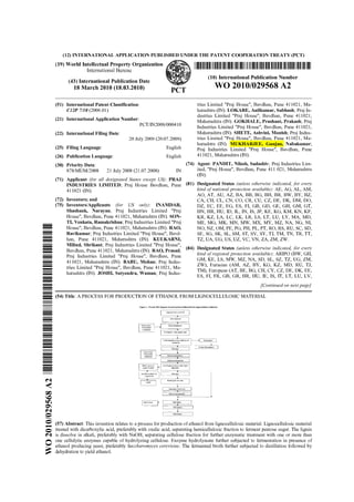 (12) INTERNATIONAL APPLICATION PUBLISHED UNDER THE PATENT COOPERATION TREATY (PCT)
(19) World Intellectual Property Organization
International Bureau 1111111111111111IIIIIIIIIII11111111111111111111111111111111111111111111111111111111111111111111
(10) International Publication Number
(43) International Publication Date
18 March 2010 (18.03.2010) PCT
WO 20101029568 A2
(51) International Patent Classification:
C12P 7/10 (2006.01)
tries Limited "Praj House", Bavdhan, Pune 411021, Ma-
harashtra (IN). LOKARE, Anilkumar, Subhash; Prai In-
dustries Limited "Praj House", Bavdhan, Pune 411021,
(21) International Application Number: Maharashtra (IN). GOKHALE, Prashant, Prakash; Praj
PCT11N200910004lo Industries Limited "Prai House", Bavdhan, Pune 411021,
(22) International Filing Date: Maharashtra (IN). SHETE,Ashvini, Monish; Praj Indus-
20 July 2009 (20.07.2009) tries Limited "Praj House", Bavdhan, Pule 411021, Ma-
harashtra (IN). MUKHARJEE, Gunjan, Nabakumar;
(25) Filing Language: Praj Industries Limited "Praj House", Bavdhan, Pune
(26) Publication Language: ~ ~ ~ l i ~ h411021, Maharashtra (IN).
(30) Priority Data: (74) Agent: PANDIT, Nilesh, Sadashiv; Praj Industries Lim-
878lMUMl2008 21 July 2008 (21.07.2008) IN ited, "Praj House", Bavdhan, Pune 411 021, Maharashtra
(71) Applicant for all designated States except US): PRAJ
(IN).
INDUSTRIESLIMITED; praj H~~~~ ~ ~ ~ d h ~ ~ ,pune (81) Designated States (unless otherwise indicated, for evev
411021 (IN). kind of national protection available): AE, AG, AL, AM,
AO, AT, AU, AZ, BA, BB, BG, BH, BR, BW, BY, BZ,
(72) Inventors; and CA, CH, CL, CN, CO, CR, CU, CZ, DE, DK, DM, DO,
(75) Inventors/Applicants for US only): INAMDAR, DZ, EC, EE, EG, ES, FI, GB, GD, GE, GH, GM, GT,
Shashank, Narayan; Praj Industries Limited "Praj HN, HR, HU, ID, IL, IN, IS, JP, KE, KG, KM, KN, KP,
House", Bavdhan, Pune 411021, Maharashtra (IN). SON- KR, KZ, LA, LC, LK, LR, LS, LT, LU, LY, MA, MD,
-- TI, Venkata, Ramakrishna; Praj Industries Limited "Praj ME, MG, MK, MN, MW, MX, MY, MZ, NA, NG, NI,
House", Bavdhan, Pune 411021, Maharashtra (IN). RAO,- NO, NZ, OM, PE, PG, PH, PL, PT, RO, RS, RU, SC, SD,
=- Ravikumar; Praj Industries Limited "Praj House", Bavd- SE, SG, SK, SL, SM, ST, SV, SY, TJ, TM, TN, TR, TT,
= han, Pune 411021, Maharashtra (IN). KULKARNI,
- TZ, UA, UG, US, UZ, VC, VN, ZA, ZM, ZW.
- Milind, Shrikant; Praj Industries Limited "Praj House",
=- Bavdhan, Pune 411021,Maharashtra RAO, Prasad;
(84) Designated States (unless otherwise indicated, for evev
-- Praj Industries Limited "Praj House", Bavdhan, Pune kind of regional protection available): ARIPO (BW, GH,
- 411021, Maharashtra (IN). BABU, Mohan; Praj Indus- GM, KE, LS, MW, MZ, NA, SD, SL, SZ, TZ, UG, ZM,
-- tries Limited "Praj House", Bavdhan, Pune 411021, Ma-
ZW), Eurasian (AM, AZ, BY, KG, KZ, MD, RU, TJ,
--- harashtra (IN). JOSHI, Satyendra, Waman; Praj Indus-
TM), European (AT, BE, BG, CH, CY, CZ, DE, DK, EE,
-= ES, FI, FR, GB, GR, HR, HU, IE, IS, IT,LT, LU, LV,
== [Continued on nextpage]
=-
=---(54) Title:A PROCESS FOR PRODUCTIONOF ETHANOL FROM LIGNOCELLULOSIC MATERIAL
---
--- rigurn1; P ~ C ~ L IBOW lrgrarn fnrlroducboo ofpthvnol fmm ~ ~ ~ ~ ~ b t ~ ~ ~rrcdafnc~
---- L,&,,"..l L,",,L ~ ~ l r , , r l
- t-= lirtrdu~tlnn
--
=-- +-- mrmmen *,I" m"MY all6
=-
=-=---
1
cmmqm6" oian; irlld ,,*,a
mmt1m
supmatln,
tvat id* )"i,ore hminratlm
-==
nrrh w r t a '
Lvslnroiidrandtnrrte H.tl"rm"mD4)1YBU""
t
A h , " < orinrsLnsrn
+
icnmfiqallouorany.rlld liuld
XpYrntlOO
---
=-
m
O
V)
m
c.l
e (57) Abstract: This invention relates to a process for production of ethanol from lignocellulosic material. Lignocellulosicmaterial
treated with dicarboxylic acid, preferably with oxalic acid, separating hemicellulosic fraction to ferment pentose sugar. The lignin
c.l is dissolve in alkali, preferably with NaOH, separating cellulose fraction for further enzymatic treatment with one or more than
one cellulytic enzymes capable of hydrolyzing cellulose. Enzyme hydrolyasate further subjected to fermentation in presence of
O ethanol producing yeast, preferably Saccharomyces cerevisiae. The fermented broth further subjected to distillation followed by
3 dehydrationto yield ethanol.
=- nliliiLlnralor
LWI" iolubl;
 