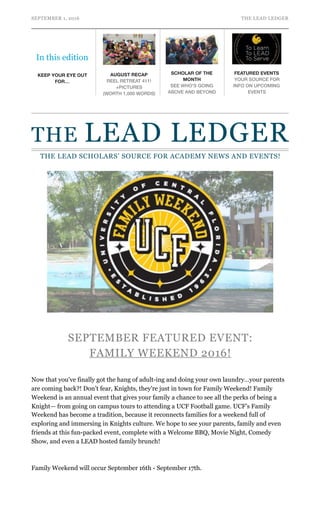 SEPTEMBER 1, 2016 THE LEAD LEDGER
SEPTEMBER FEATURED EVENT:
FAMILY WEEKEND 2016!
Now that you've finally got the hang of adult-ing and doing your own laundry…your parents
are coming back?! Don’t fear, Knights, they're just in town for Family Weekend! Family
Weekend is an annual event that gives your family a chance to see all the perks of being a
Knight— from going on campus tours to attending a UCF Football game. UCF’s Family
Weekend has become a tradition, because it reconnects families for a weekend full of
exploring and immersing in Knights culture. We hope to see your parents, family and even
friends at this fun-packed event, complete with a Welcome BBQ, Movie Night, Comedy
Show, and even a LEAD hosted family brunch!
Family Weekend will occur September 16th - September 17th.
In this edition
KEEP YOUR EYE OUT
FOR…
AUGUST RECAP
REEL RETREAT 411!
+PICTURES
(WORTH 1,000 WORDS)
SCHOLAR OF THE
MONTH
SEE WHO'S GOING
ABOVE AND BEYOND
FEATURED EVENTS
YOUR SOURCE FOR
INFO ON UPCOMING
EVENTS
THE LEAD LEDGER
THE LEAD SCHOLARS’ SOURCE FOR ACADEMY NEWS AND EVENTS!
 
