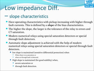Low impedance Diff.
– slope characteristics
Have operating characteristics with pickup increasing with higher through
fault currents. This is defined by a slope of the bias characteristics.
The higher the slope, the larger is the tolerance of the relay to errors and
CT saturation.
Modern numerical relays using special saturation detectors or special
through fault detectors.
Automatic slope adjustment is achieved with the help of modern
numerical relays using special saturation detectors or special through fault
detectors.
 low slope is maintained (sensitive differential protection) when
 When there is no saturation or
 when no through fault is detected,
 High slope is maintained (for good stability) when,
 severe saturation or
 through fault detection.
 