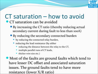CT saturation – how to avoid
CT saturation can be avoided
By increasing the CT ratio (thereby reducing actual
secondary current during fault to less than 100A)
By reducing the secondary connected burden
 by reducing the connected relay burden,
 reducing the lead resistance (by either
 reducing the distance between the relay to the CT,
 multiple parallel runs of CT leads,
 thicker wire size etc.)
Most of the faults are ground faults which tend to
have lesser DC offset and associated saturation
issues. The ground faults tend to have more
resistance (lower X/R ratio)
 