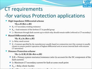 CT requirements
-for various Protection applications
 High Impedance Differential scheme
Vk≥2.If.(Rct+2.Rl)
 RCT= CT secondary winding resistance
 Rlead = lead resistance of the farthest CT in parallel group
 If = Maximum through fault current up to which relay should remain stable (referred to CT secondary)
 Biased Differential scheme
Vk≥ K.2.IR.(Rct+2.Rl)
 IR= Relay rated current
 K = Constant specified by the manufacturer usually based on conjunction test (the constant is usually
chosen to ensure positive operation of highest differential unit on severe internal fault with extreme
CT saturation)
 Distance Protection scheme
Vk≥ (1+X/R).If.(Rr+Rct+n.Rl)
 X/R = Primary system reactance/resistance ratio (to account for the DC component of the
fault current)
 If= Maximum CT secondary current for fault at zone1 reach point
 Zrelay = Relay ohmic burden
 