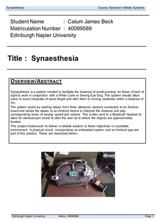 Synaesthesia Course: Sensors in Mobile Systems
Edinburgh Napier University Matric: 40099589 Page 1
Student Name : Calum James Beck
Matriculation Number : 40099589
Edinburgh Napier University
Title : Synaesthesia
OVERVIEW/ABSTRACT
Synaesthesia is a system created to facilitate the traversal of small journeys for those of hard of
sight to work in conjunction with a White Cane or Seeing Eye Dog. This system should allow
users to avoid obstacles of waist height and alert them to moving obstacles within a distance of
3m.
The system works by reading values from three ultrasonic sensors connected to an Arduino
board and sends the values to an Android device to interpret the distance and play
corresponding tones of varying speed and volume. This is then sent to a Bluetooth headset to
allow for stereoscopic sound to alert the user as to where the objects are approximately
located.
This project endeavours to deliver a reliable solution to these objectives in a portable
environment. A physical circuit incorporating an embedded system and an Android app are
part of this solution. These are described herein.
 