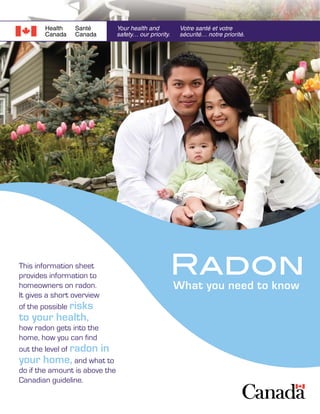 RadonWhat you need to know
This information sheet
provides information to
homeowners on radon.
It gives a short overview
of the possible risks
to your health,
how radon gets into the
home, how you can find
out the level of radon in
your home, and what to
do if the amount is above the
Canadian guideline.
Need More Info?
For additional information on
radon visit Health Canada’s
Radon website at:
(www.healthcanada.gc.ca/radon)
Also, a booklet is available:
Health Canada and the Canada
Mortgage and Housing
Corporation have produced a
booklet called Radon - A Guide
for Canadian Homeowners.
For a copy, visit the Canada
Mortgage and Housing website
(www.cmhc-schl.gc.ca) and
search for Radon, (www03.
cmhc-schl.gc.ca/b2c/b2c/
mimes/pdf/61945.pdf)
or call 1-800-668-2642.
The Radon Guideline
How do you find out if Radon Levels
in your Home are above the guideline?
First test. Radon testing can be easily carried out by
the homeowner using special detectors available from
commercial businesses. These devices are simply placed
in your home, exposed to indoor air for a specified period
of time and then returned to the company to be analyzed.
Other businesses will send a trained
technician to your home to do the
testing for you. For a list of service
providers you may also
contact Health Canada at:
Radiation Protection Bureau
775 Brookfield Road,
Ottawa, Ontario Canada K1A 1C1
613-954-6647
radon@hc-sc.gc.ca
© Her Majesty the Queen in Right of Canada,
represented by the Minister of Health Canada, 2007
HC Pub.: 4928
Cat.: H128-1/07-515E
ISBN: 978-0-662-46970-4
In 2007, Health Canada announced a
revised guideline for radon levels in indoor
air. Based on new research, federal,
provincial and territorial governments have
worked together to develop a new guideline
to help protect Canadians from the health
risks associated with radon. The new
guideline, is 200 Bq/m3
, lowered from
the previous guideline of 800 Bq/m3
.
Health Canada recommends that you
take action to reduce the level of radon
in your home if the level is above the
guideline of 200 Bq/m3
. You can find
methods for lowering radon levels in
the booklet mentioned below by calling
1-800-668-2642 (Need more Info?).
 