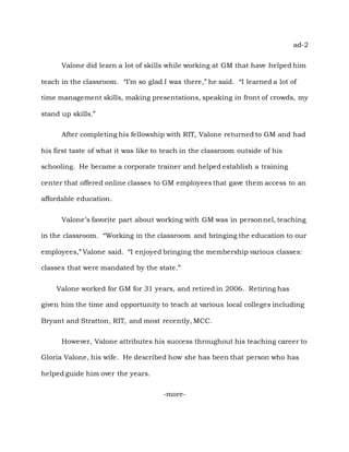 ad-2
Valone did learn a lot of skills while working at GM that have helped him
teach in the classroom. “I’m so glad I was there,” he said. “I learned a lot of
time management skills, making presentations, speaking in front of crowds, my
stand up skills.”
After completing his fellowship with RIT, Valone returned to GM and had
his first taste of what it was like to teach in the classroom outside of his
schooling. He became a corporate trainer and helped establish a training
center that offered online classes to GM employees that gave them access to an
affordable education.
Valone’s favorite part about working with GM was in personnel, teaching
in the classroom. “Working in the classroom and bringing the education to our
employees,” Valone said. “I enjoyed bringing the membership various classes:
classes that were mandated by the state.”
Valone worked for GM for 31 years, and retired in 2006. Retiring has
given him the time and opportunity to teach at various local colleges including
Bryant and Stratton, RIT, and most recently, MCC.
However, Valone attributes his success throughout his teaching career to
Gloria Valone, his wife. He described how she has been that person who has
helped guide him over the years.
-more-
 
