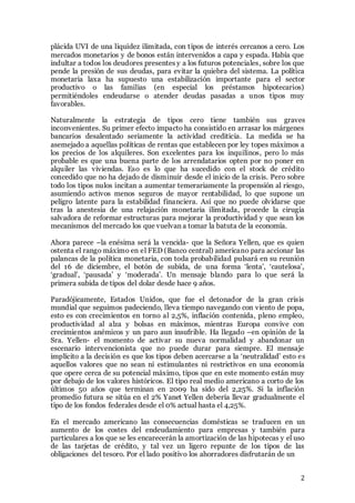 2
plácida UVI de una liquidez ilimitada, con tipos de interés cercanos a cero. Los
mercados monetarios y de bonos están intervenidos a capa y espada. Había que
indultar a todos los deudores presentes y a los futuros potenciales, sobre los que
pende la presión de sus deudas, para evitar la quiebra del sistema. La política
monetaria laxa ha supuesto una estabilización importante para el sector
productivo o las familias (en especial los préstamos hipotecarios)
permitiéndoles endeudarse o atender deudas pasadas a unos tipos muy
favorables.
Naturalmente la estrategia de tipos cero tiene también sus graves
inconvenientes. Su primer efecto impacto ha consistido en arrasar los márgenes
bancarios desalentado seriamente la actividad crediticia. La medida se ha
asemejado a aquellas políticas de rentas que establecen por ley topes máximos a
los precios de los alquileres. Son excelentes para los inquilinos, pero lo más
probable es que una buena parte de los arrendatarios opten por no poner en
alquiler las viviendas. Eso es lo que ha sucedido con el stock de crédito
concedido que no ha dejado de disminuir desde el inicio de la crisis. Pero sobre
todo los tipos nulos incitan a aumentar temerariamente la propensión al riesgo,
asumiendo activos menos seguros de mayor rentabilidad, lo que supone un
peligro latente para la estabilidad financiera. Así que no puede olvidarse que
tras la anestesia de una relajación monetaria ilimitada, procede la cirugía
salvadora de reformar estructuras para mejorar la productividad y que sean los
mecanismos del mercado los que vuelvan a tomar la batuta de la economía.
Ahora parece –la enésima será la vencida- que la Señora Yellen, que es quien
ostenta el rango máximo en el FED (Banco central) americano para accionar las
palancas de la política monetaria, con toda probabilidad pulsará en su reunión
del 16 de diciembre, el botón de subida, de una forma ‘lenta’, ‘cautelosa’,
‘gradual’, ‘pausada’ y ‘moderada’. Un mensaje blando para lo que será la
primera subida de tipos del dolar desde hace 9 años.
Paradójicamente, Estados Unidos, que fue el detonador de la gran crisis
mundial que seguimos padeciendo, lleva tiempo navegando con viento de popa,
esto es con crecimientos en torno al 2,5%, inflación contenida, pleno empleo,
productividad al alza y bolsas en máximos, mientras Europa convive con
crecimientos anémicos y un paro aun insufrible. Ha llegado –en opinión de la
Sra. Yellen- el momento de activar su nueva normalidad y abandonar un
escenario intervencionista que no puede durar para siempre. El mensaje
implícito a la decisión es que los tipos deben acercarse a la ‘neutralidad’ esto es
aquellos valores que no sean ni estimulantes ni restrictivos en una economía
que opere cerca de su potencial máximo, tipos que en este momento están muy
por debajo de los valores históricos. El tipo real medio americano a corto de los
últimos 50 años que terminan en 2009 ha sido del 2,25%. Si la inflación
promedio futura se sitúa en el 2% Yanet Yellen debería llevar gradualmente el
tipo de los fondos federales desde el 0% actual hasta el 4,25%.
En el mercado americano las consecuencias domésticas se traducen en un
aumento de los costes del endeudamiento para empresas y también para
particulares a los que se les encarecerán la amortización de las hipotecas y el uso
de las tarjetas de crédito, y tal vez un ligero repunte de los tipos de las
obligaciones del tesoro. Por el lado positivo los ahorradores disfrutarán de un
 