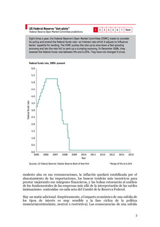 3
modesto alza en sus remuneraciones, la inflación quedará estabilizada por el
abaratamiento de las importaciones, los bancos tendrán más incentivos para
prestar mejorando sus márgenes financieros, y las bolsas retornarán al análisis
de los fundamentales de las empresas más allá de la interpretación de las sutiles
insinuaciones contenidas en cada acta del Comité de la Reserva Federal.
Hay un matiz adicional. Empíricamente, el impacto económico de una subida de
los tipos de interés es muy sensible a la fase cíclica de la política
monetaria(estimulante, neutral o restrictiva). Las consecuencias de una subida
 