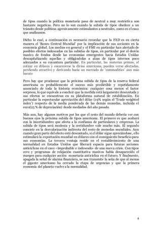 4
de tipos cuando la política monetaria pasa de neutral a muy restrictiva son
bastante negativas. Pero no lo son cuando la subida de tipos obedece a un
tránsito desde políticas agresivamente estimulantes a neutrales, como es el caso
que analizamos.
Dicho lo cual, a continuación es necesario recordar que la FED es en cierta
manera el ‘Banco Central Mundial’ por la implicación de sus acciones en la
economía global. Los medios en general y el FMI en particular han alertado de
posibles efectos indeseados en las subidas de tipos, en particular por el desvío
masivo de fondos desde las economías emergentes hacia Estados Unidas
descapitalizando aquellas y obligándolas a alzas de tipos internos poco
adecuados a su coyuntura particular. En particular, las materias primas, al
cotizar en dólares y encarecerse la divisa americana, pueden verse afectadas,
perdiendo atractivo y derivando hacia un mercado de ‘commodities’ aun más
barato
Pero hay que proclamar que la próxima subida de tipos de la reserva federal
americana es probablemente el suceso más predictible y repetidamente
anunciado de toda la historia económica: cualquier cosa menos el factor
sorpresa, lo que equivale a concluir que la medida está largamente descontada y
sus efectos se encuentran en su plataforma natural de estabilización. En
particular la espectacular apreciación del dólar (19% según el ‘Trade weighted
index’) respecto de la media ponderada de las demás monedas, incluida el
euro(25 % de depreciación) desde mediados del año pasado.
Más aun, hay algunos motivos por los que el resto del mundo debería ver con
buenos ojos la próxima subida de tipos americana. El primero es que acabará
con la incertidumbre que afecta a la confianza de particulares y empresas. La
subida de tipos será modesta y la certidumbre vale mucho más. El segundo
consiste en la desvalorización indirecta del resto de monedas mundiales. Aun
cuando gran parte del efecto está descontado, si el dólar sigue apreciándose, ello
estimulará la exportación mundial en dólares con el consiguiente beneficio para
sus economías. La tercera ventaja reside en el restablecimiento de una
normalidad en Estados Unidos que liberará espacio para futuras acciones
anticíclicas en el caso –improbable e indeseado- de una nueva crisis. Con tipos
cero y programas de relajación cuantitativa masivos había desaparecido el
margen para cualquier acción monetaria anticíclica en el futuro. Y finalmente,
apagada la señal de alarma financiera, se nos transmite la seña de que al menos
el gigante americano ha cerrado la etapa de urgencias y que la primera
economía del planeta vuelve a la normalidad.
 