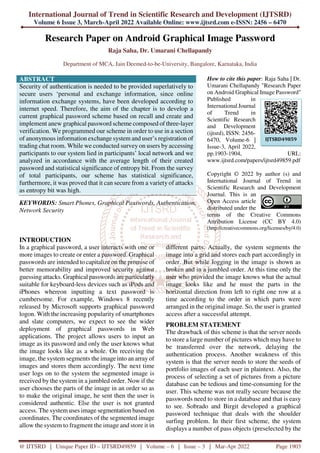 International Journal of Trend in Scientific Research and Development (IJTSRD)
Volume 6 Issue 3, March-April 2022 Available Online: www.ijtsrd.com e-ISSN: 2456 – 6470
@ IJTSRD | Unique Paper ID – IJTSRD49859 | Volume – 6 | Issue – 3 | Mar-Apr 2022 Page 1903
Research Paper on Android Graphical Image Password
Raja Saha, Dr. Umarani Chellapandy
Department of MCA, Jain Deemed-to-be-University, Bangalore, Karnataka, India
ABSTRACT
Security of authentication is needed to be provided superlatively to
secure users ‘personal and exchange information, since online
information exchange systems, have been developed according to
internet speed. Therefore, the aim of the chapter is to develop a
current graphical password scheme based on recall and create and
implement anew graphical password scheme composed of three-layer
verification. We programmed our scheme in order to use in a section
of anonymous information exchange system and user’s registration of
trading chat room. While we conducted survey on users by accessing
participants to our system lied in participants’ local network and we
analyzed in accordance with the average length of their created
password and statistical significance of entropy bit. From the survey
of total participants, our scheme has statistical significance,
furthermore, it was proved that it can secure from a variety of attacks
as entropy bit was high.
KEYWORDS: Smart Phones, Graphical Passwords, Authentication,
Network Security
How to cite this paper: Raja Saha | Dr.
Umarani Chellapandy "Research Paper
on Android Graphical Image Password"
Published in
International Journal
of Trend in
Scientific Research
and Development
(ijtsrd), ISSN: 2456-
6470, Volume-6 |
Issue-3, April 2022,
pp.1903-1904, URL:
www.ijtsrd.com/papers/ijtsrd49859.pdf
Copyright © 2022 by author (s) and
International Journal of Trend in
Scientific Research and Development
Journal. This is an
Open Access article
distributed under the
terms of the Creative Commons
Attribution License (CC BY 4.0)
(http://creativecommons.org/licenses/by/4.0)
INTRODUCTION
In a graphical password, a user interacts with one or
more images to create or enter a password. Graphical
passwords are intended to capitalize on the promise of
better memorability and improved security against
guessing attacks. Graphical passwords are particularly
suitable for keyboard-less devices such as iPods and
iPhones whereon inputting a text password is
cumbersome. For example, Windows 8 recently
released by Microsoft supports graphical password
logon. With the increasing popularity of smartphones
and slate computers, we expect to see the wider
deployment of graphical passwords in Web
applications. The project allows users to input an
image as its password and only the user knows what
the image looks like as a whole. On receiving the
image, the system segments the image into an array of
images and stores them accordingly. The next time
user logs on to the system the segmented image is
received by the system in a jumbled order. Now if the
user chooses the parts of the image in an order so as
to make the original image, he sent then the user is
considered authentic. Else the user is not granted
access. The system uses image segmentation based on
coordinates. The coordinates of the segmented image
allow the system to fragment the image and store it in
different parts. Actually, the system segments the
image into a grid and stores each part accordingly in
order. But while logging in the image is shown as
broken and in a jumbled order. At this time only the
user who provided the image knows what the actual
image looks like and he must the parts in the
horizontal direction from left to right one row at a
time according to the order in which parts were
arranged in the original image. So, the user is granted
access after a successful attempt.
PROBLEM STATEMENT
The drawback of this scheme is that the server needs
to store a large number of pictures which may have to
be transferred over the network, delaying the
authentication process. Another weakness of this
system is that the server needs to store the seeds of
portfolio images of each user in plaintext. Also, the
process of selecting a set of pictures from a picture
database can be tedious and time-consuming for the
user. This scheme was not really secure because the
passwords need to store in a database and that is easy
to see. Sobrado and Birgit developed a graphical
password technique that deals with the shoulder
surfing problem. In their first scheme, the system
displays a number of pass objects (preselected by the
IJTSRD49859
 
