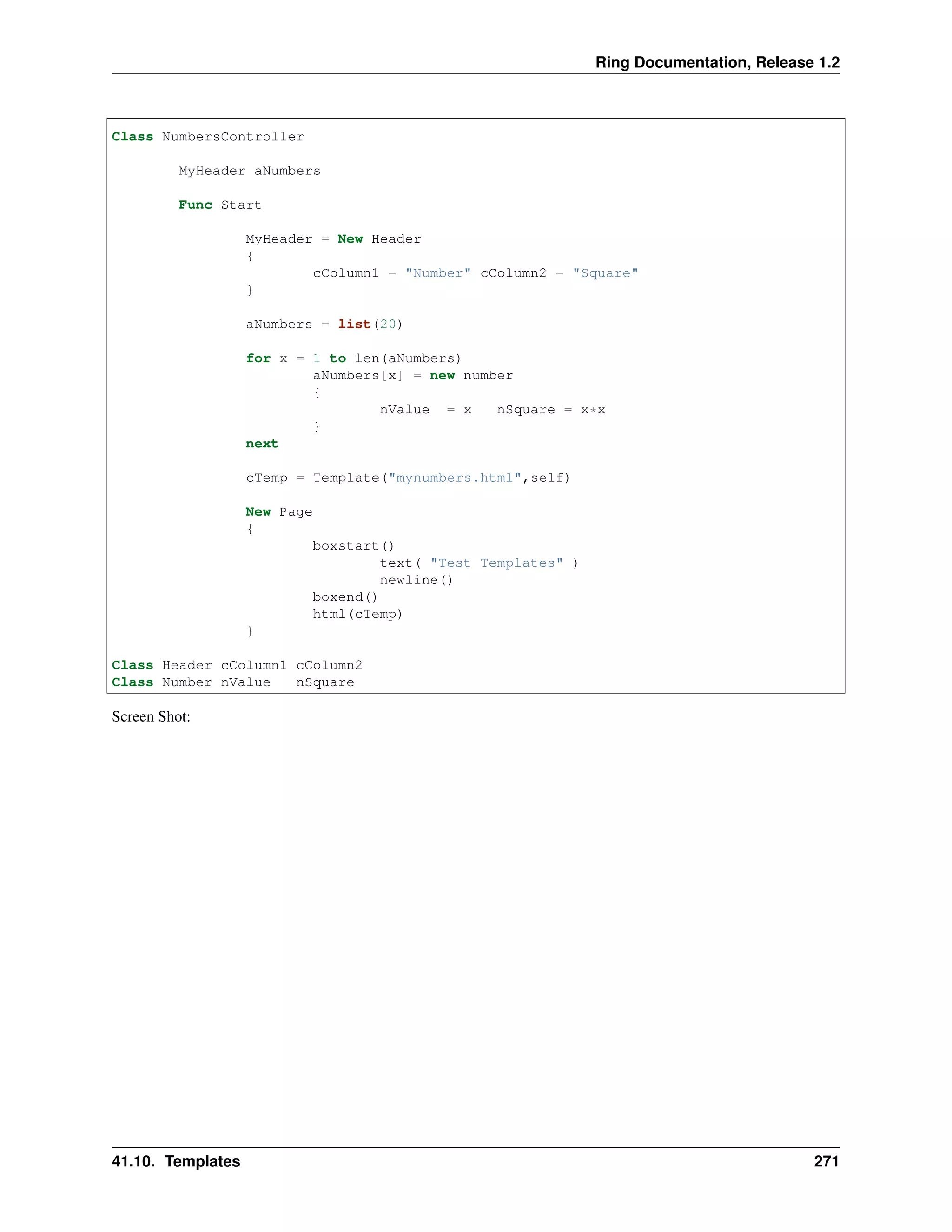 Ring Documentation, Release 1.2
Class NumbersController
MyHeader aNumbers
Func Start
MyHeader = New Header
{
cColumn1 = "Number" cColumn2 = "Square"
}
aNumbers = list(20)
for x = 1 to len(aNumbers)
aNumbers[x] = new number
{
nValue = x nSquare = x*x
}
next
cTemp = Template("mynumbers.html",self)
New Page
{
boxstart()
text( "Test Templates" )
newline()
boxend()
html(cTemp)
}
Class Header cColumn1 cColumn2
Class Number nValue nSquare
Screen Shot:
41.10. Templates 271
 