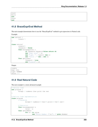 Ring Documentation, Release 1.3
start
Hello
end
start
end
41.8 BraceExprEval Method
The next example demonstrates how to use the “BraceExprEval” method to get expressions in Natural code.
Example:
new natural {
create 5
}
class natural
create=0
lkeyword = false
func braceexpreval r
if lkeyword lkeyword=false return ok
see "expr eval" + nl
see "type: " + type(r) see nl
see "value : " see r see nl
func getcreate
lkeyword = true
see "create" + nl
Output:
create
expr eval
type: NUMBER
value : 5
41.9 Real Natural Code
The next example is a more advanced example
# Natural Code
new program {
Accept 2 numbers then print the sum
}
# Natural Code Implementation
class program
# Keywords
Accept=0 numbers=0 then=0 print=0 the=0 sum=0
# Execution
func braceexpreval x
value = x
func getnumbers
for x=1 to value
see "Enter Number ("+x+") :" give nNumber
41.8. BraceExprEval Method 268
 