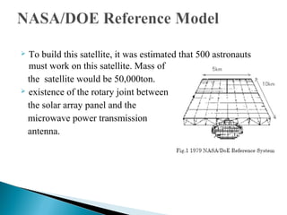  To build this satellite, it was estimated that 500 astronauts
must work on this satellite. Mass of
the satellite would be 50,000ton.
 existence of the rotary joint between
the solar array panel and the
microwave power transmission
antenna.
 
