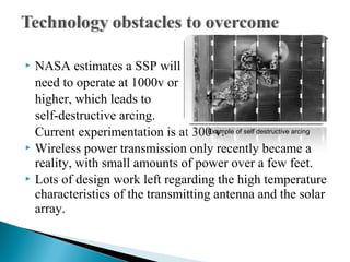  NASA estimates a SSP will
need to operate at 1000v or
higher, which leads to
self-destructive arcing.
Current experimentation is at 300 v.
 Wireless power transmission only recently became a
reality, with small amounts of power over a few feet.
 Lots of design work left regarding the high temperature
characteristics of the transmitting antenna and the solar
array.
Example of self destructive arcing
 