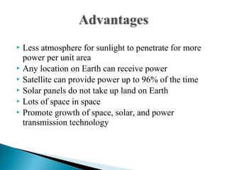  Less atmosphere for sunlight to penetrate for more
power per unit area
 Any location on Earth can receive power
 Satellite can provide power up to 96% of the time
 Solar panels do not take up land on Earth
 Lots of space in space
 Promote growth of space, solar, and power
transmission technology
 