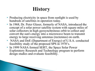  Producing electricity in space from sunlight is used by
hundreds of satellites in operation today.
 In 1968, Dr. Peter Glaser, formerly of NASA, introduced the
concept of a solar power satellite system with square miles of
solar collectors in high geosynchronous orbit to collect and
convert the sun's energy into a microwave beam to transmit
energy to large receiving antennas (rectennas) on earth.
 NASA and DoE (Department of Energy) of U.S.A. conducted
feasibility study of the proposed SPS in 1970’s.
 In 1999 NASA formed SERT, the Space Solar Power
Exploratory Research and Technology program to perform
design studies and evaluate feasibility.
 