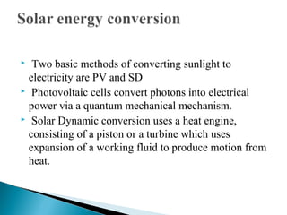  Two basic methods of converting sunlight to
electricity are PV and SD
 Photovoltaic cells convert photons into electrical
power via a quantum mechanical mechanism.
 Solar Dynamic conversion uses a heat engine,
consisting of a piston or a turbine which uses
expansion of a working fluid to produce motion from
heat.
 
