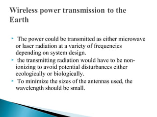  The power could be transmitted as either microwave
or laser radiation at a variety of frequencies
depending on system design.
 the transmitting radiation would have to be non-
ionizing to avoid potential disturbances either
ecologically or biologically.
 To minimize the sizes of the antennas used, the
wavelength should be small.
 